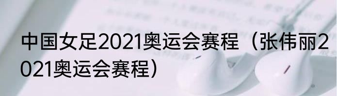 中国女足2021奥运会赛程（张伟丽2021奥运会赛程）