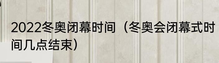 2022冬奥闭幕时间（冬奥会闭幕式时间几点结束）