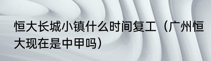 恒大长城小镇什么时间复工（广州恒大现在是中甲吗）