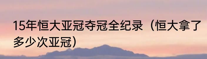 15年恒大亚冠夺冠全纪录（恒大拿了多少次亚冠）