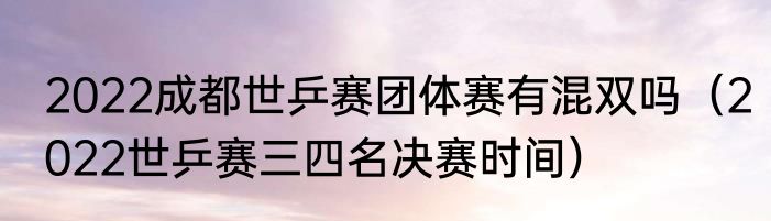 2022成都世乒赛团体赛有混双吗（2022世乒赛三四名决赛时间）