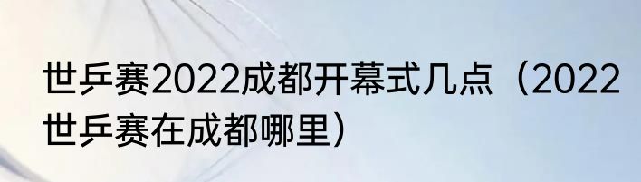 世乒赛2022成都开幕式几点（2022世乒赛在成都哪里）