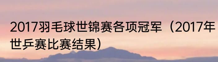 2017羽毛球世锦赛各项冠军（2017年世乒赛比赛结果）
