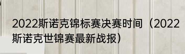 2022斯诺克锦标赛决赛时间（2022斯诺克世锦赛最新战报）