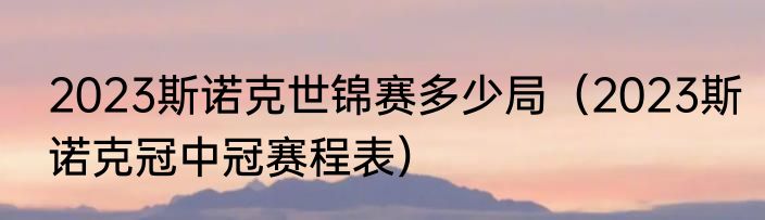 2023斯诺克世锦赛多少局（2023斯诺克冠中冠赛程表）