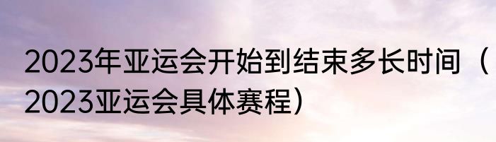 2023年亚运会开始到结束多长时间（2023亚运会具体赛程）