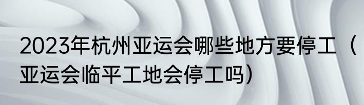 2023年杭州亚运会哪些地方要停工（亚运会临平工地会停工吗）