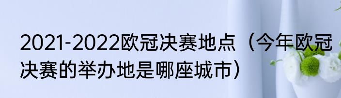2021-2022欧冠决赛地点（今年欧冠决赛的举办地是哪座城市）