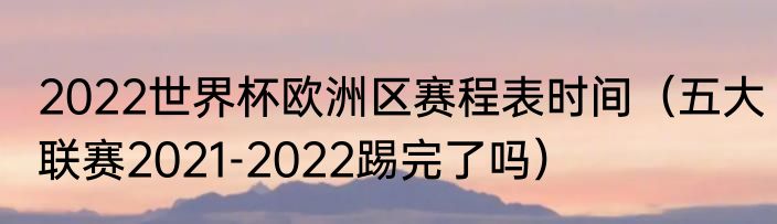 2022世界杯欧洲区赛程表时间（五大联赛2021-2022踢完了吗）
