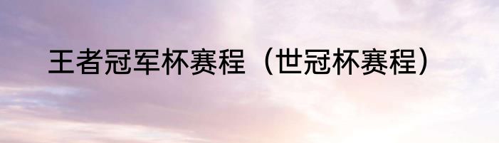 王者冠军杯赛程（世冠杯赛程）