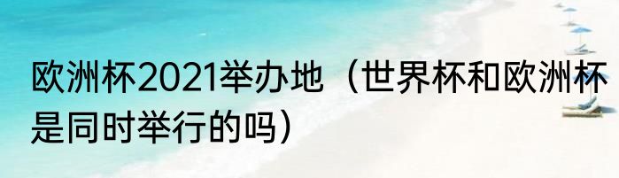 欧洲杯2021举办地（世界杯和欧洲杯是同时举行的吗）