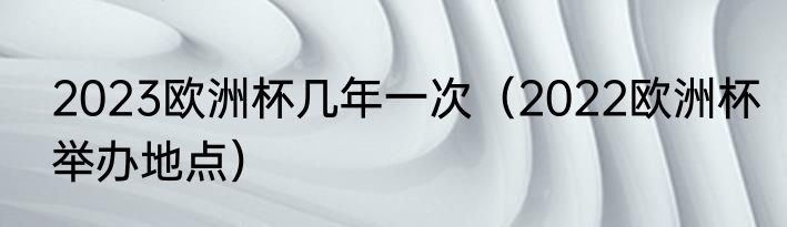 2023欧洲杯几年一次（2022欧洲杯举办地点）
