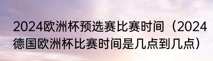 2024欧洲杯预选赛比赛时间（2024德国欧洲杯比赛时间是几点到几点）