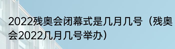 2022残奥会闭幕式是几月几号（残奥会2022几月几号举办）