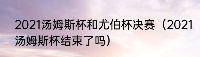 2021汤姆斯杯和尤伯杯决赛（2021汤姆斯杯结束了吗）
