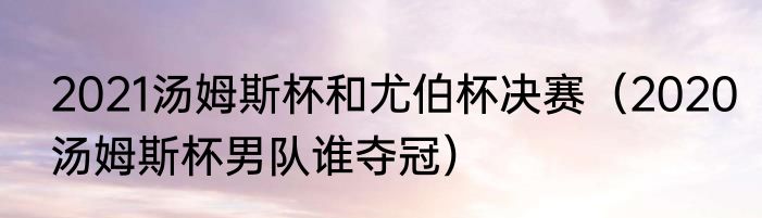 2021汤姆斯杯和尤伯杯决赛（2020汤姆斯杯男队谁夺冠）
