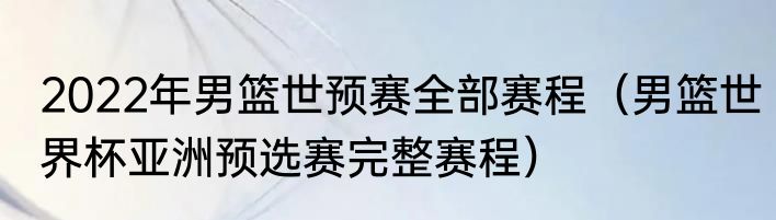 2022年男篮世预赛全部赛程（男篮世界杯亚洲预选赛完整赛程）