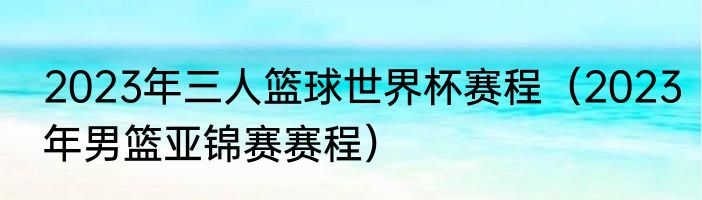 2023年三人篮球世界杯赛程（2023年男篮亚锦赛赛程）