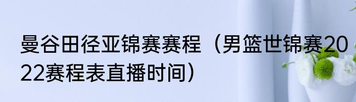 曼谷田径亚锦赛赛程（男篮世锦赛2022赛程表直播时间）