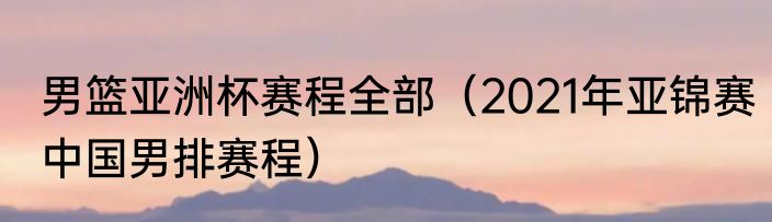 男篮亚洲杯赛程全部（2021年亚锦赛中国男排赛程）