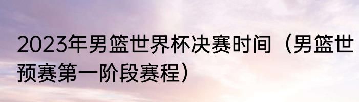 2023年男篮世界杯决赛时间（男篮世预赛第一阶段赛程）
