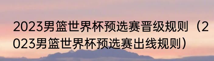2023男篮世界杯预选赛晋级规则（2023男篮世界杯预选赛出线规则）