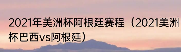 2021年美洲杯阿根廷赛程（2021美洲杯巴西vs阿根廷）