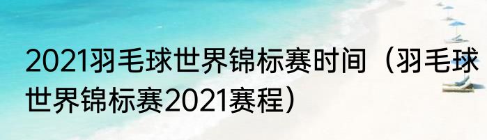 2021羽毛球世界锦标赛时间（羽毛球世界锦标赛2021赛程）