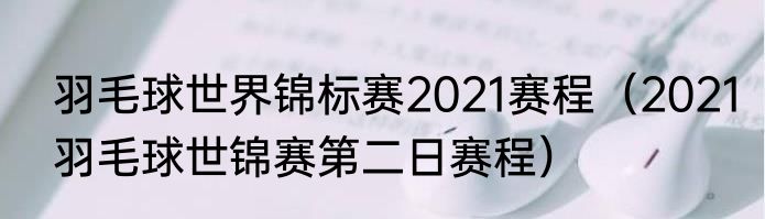 羽毛球世界锦标赛2021赛程（2021羽毛球世锦赛第二日赛程）