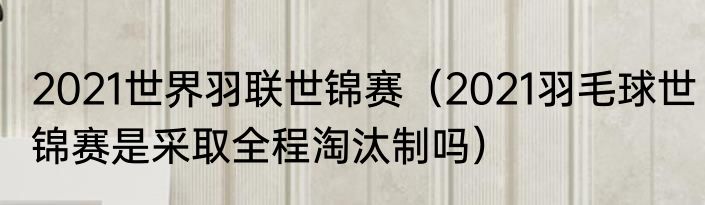 2021世界羽联世锦赛（2021羽毛球世锦赛是采取全程淘汰制吗）