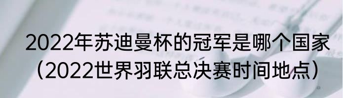 2022年苏迪曼杯的冠军是哪个国家（2022世界羽联总决赛时间地点）