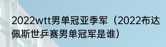 2022wtt男单冠亚季军（2022布达佩斯世乒赛男单冠军是谁）