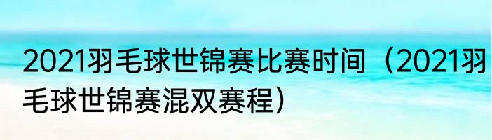 2021羽毛球世锦赛比赛时间（2021羽毛球世锦赛混双赛程）