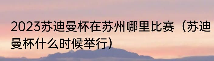 2023苏迪曼杯在苏州哪里比赛（苏迪曼杯什么时候举行）
