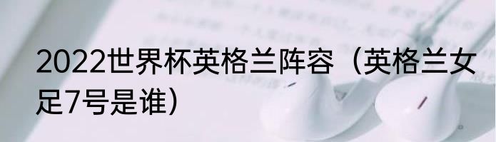 2022世界杯英格兰阵容（英格兰女足7号是谁）