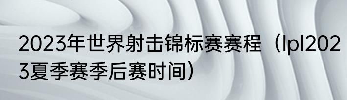 2023年世界射击锦标赛赛程（lpl2023夏季赛季后赛时间）