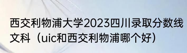 西交利物浦大学2023四川录取分数线文科（uic和西交利物浦哪个好）