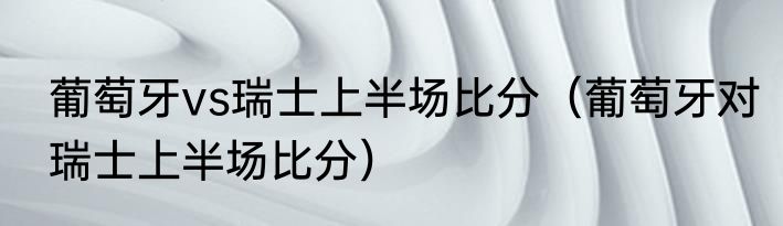 葡萄牙vs瑞士上半场比分（葡萄牙对瑞士上半场比分）