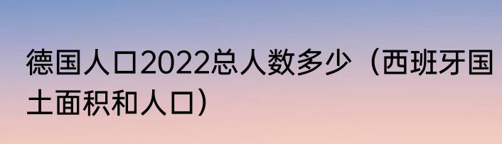 德国人口2022总人数多少（西班牙国土面积和人口）