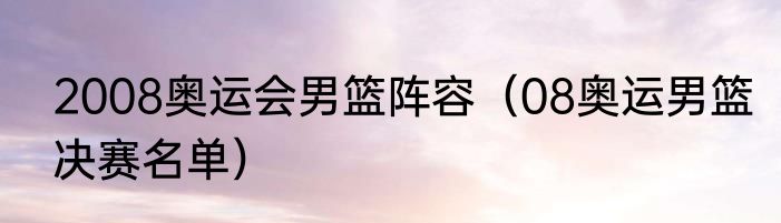 2008奥运会男篮阵容（08奥运男篮决赛名单）