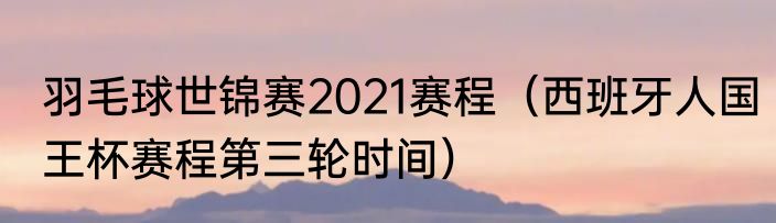 羽毛球世锦赛2021赛程（西班牙人国王杯赛程第三轮时间）