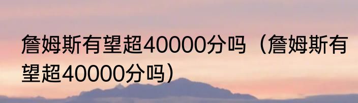 詹姆斯有望超40000分吗（詹姆斯有望超40000分吗）