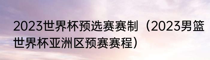 2023世界杯预选赛赛制（2023男篮世界杯亚洲区预赛赛程）