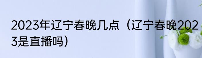2023年辽宁春晚几点（辽宁春晚2023是直播吗）
