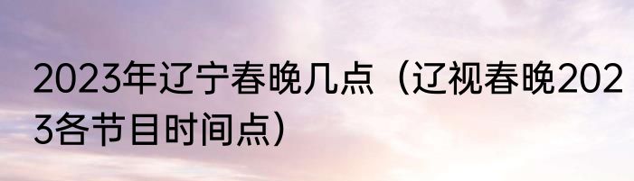 2023年辽宁春晚几点（辽视春晚2023各节目时间点）