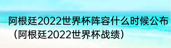 阿根廷2022世界杯阵容什么时候公布（阿根廷2022世界杯战绩）