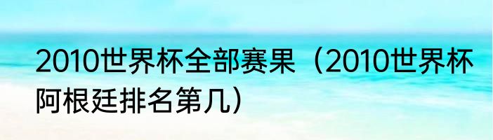 2010世界杯全部赛果（2010世界杯阿根廷排名第几）