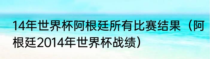 14年世界杯阿根廷所有比赛结果（阿根廷2014年世界杯战绩）