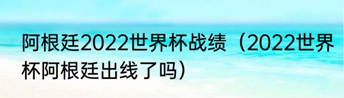阿根廷2022世界杯战绩（2022世界杯阿根廷出线了吗）