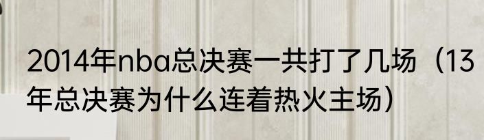 2014年nba总决赛一共打了几场（13年总决赛为什么连着热火主场）